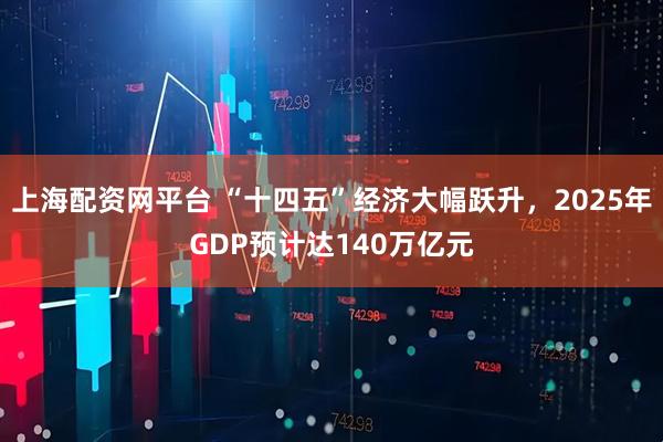 上海配资网平台 “十四五”经济大幅跃升,2025年GDP预计达140万亿元