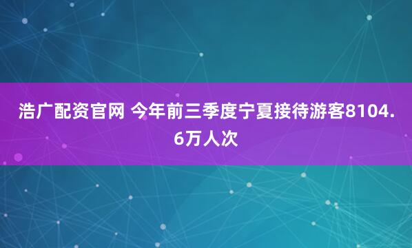 浩广配资官网 今年前三季度宁夏接待游客8104.6万人次