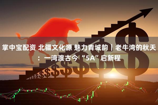 掌中宝配资 北疆文化源 魅力青城韵|老牛湾的秋天:一湾渡古今 “5A”启新程