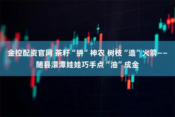 金控配资官网 茶籽“拼”神农 树枝“造”火箭——随县澴潭娃娃巧手点“油”成金