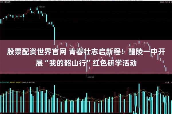 股票配资世界官网 青春壮志启新程!醴陵一中开展“我的韶山行”红色研学活动