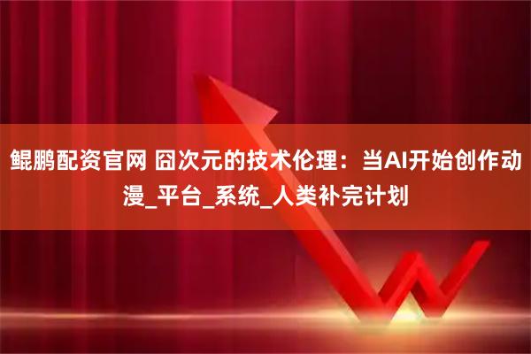 鲲鹏配资官网 囧次元的技术伦理：当AI开始创作动漫_平台_系统_人类补完计划