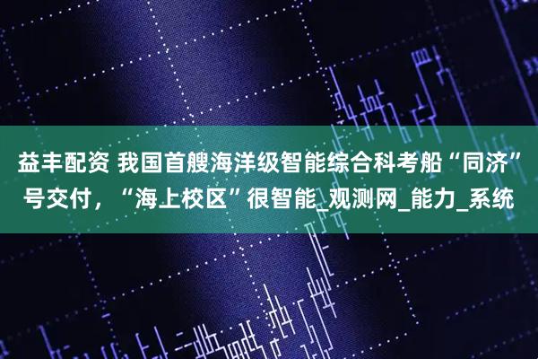 益丰配资 我国首艘海洋级智能综合科考船“同济”号交付，“海上校区”很智能_观测网_能力_系统