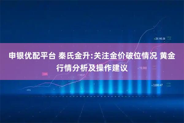 申银优配平台 秦氏金升:关注金价破位情况 黄金行情分析及操作建议