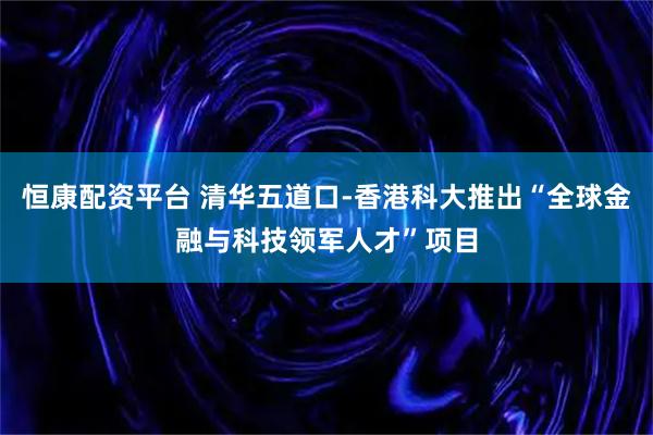 恒康配资平台 清华五道口-香港科大推出“全球金融与科技领军人才”项目