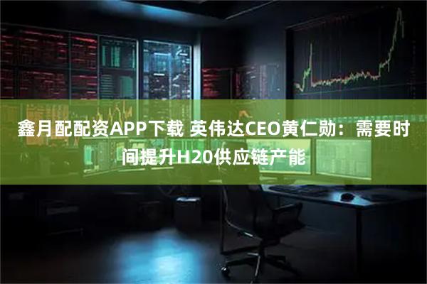 鑫月配配资APP下载 英伟达CEO黄仁勋：需要时间提升H20供应链产能