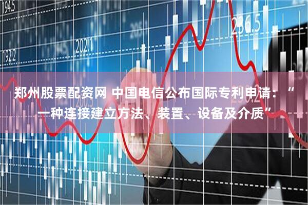 郑州股票配资网 中国电信公布国际专利申请:“一种连接建立方法、装置、设备及介质”