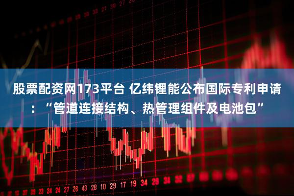 股票配资网173平台 亿纬锂能公布国际专利申请:“管道连接结构、热管理组件及电池包”