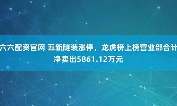 六六配资官网 五新隧装涨停,龙虎榜上榜营业部合计净卖出5861.12万元