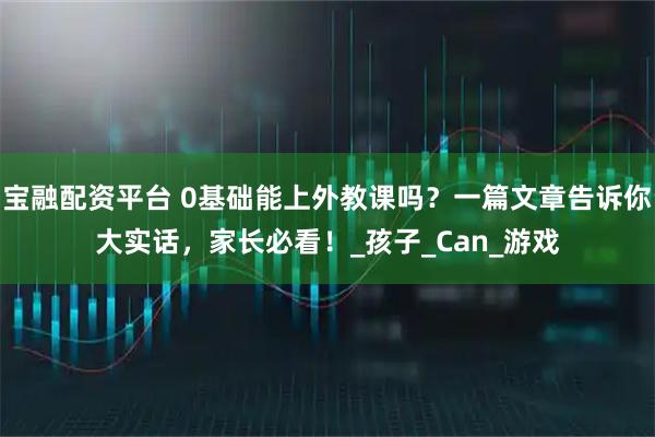 宝融配资平台 0基础能上外教课吗?一篇文章告诉你大实话,家长必看!_孩子_Can_游戏