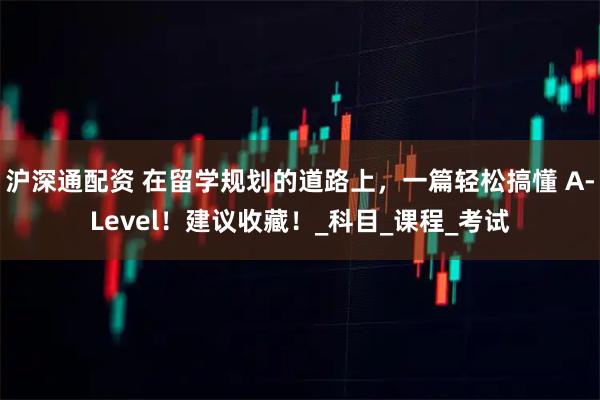 沪深通配资 在留学规划的道路上,一篇轻松搞懂 A-Level!建议收藏!_科目_课程_考试