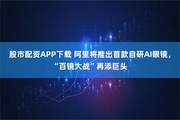 股市配资APP下载 阿里将推出首款自研AI眼镜，“百镜大战”再添巨头