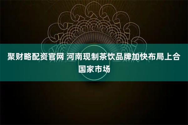 聚财略配资官网 河南现制茶饮品牌加快布局上合国家市场