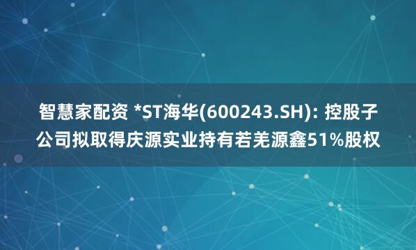 智慧家配资 *ST海华(600243.SH): 控股子公司拟取得庆源实业持有若羌源鑫51%股权