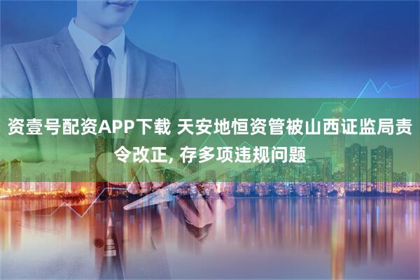 资壹号配资APP下载 天安地恒资管被山西证监局责令改正, 存多项违规问题