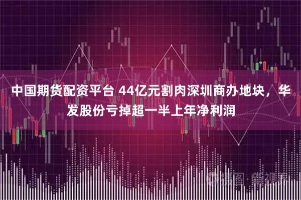 中国期货配资平台 44亿元割肉深圳商办地块，华发股份亏掉超一半上年净利润