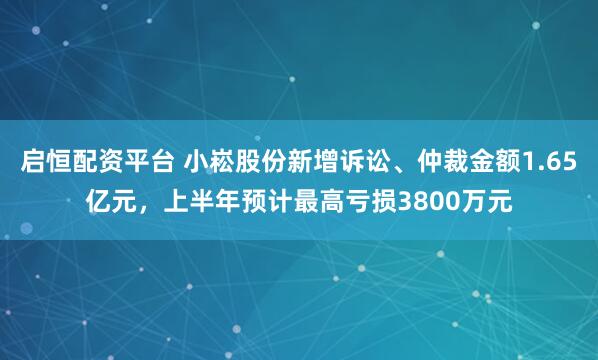 启恒配资平台 小崧股份新增诉讼、仲裁金额1.65亿元，上半年预计最高亏损3800万元