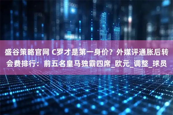 盛谷策略官网 C罗才是第一身价?外媒评通胀后转会费排行:前五名皇马独霸四席_欧元_调整_球员