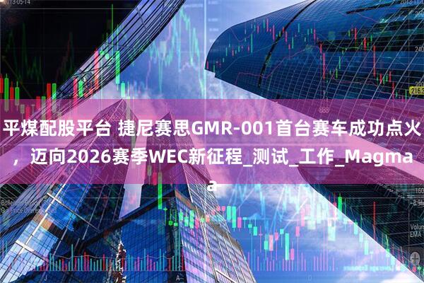 平煤配股平台 捷尼赛思GMR-001首台赛车成功点火,迈向2026赛季WEC新征程_测试_工作_Magma