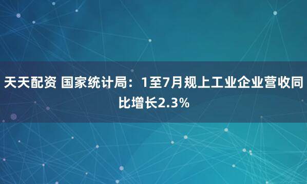 天天配资 国家统计局：1至7月规上工业企业营收同比增长2.3%