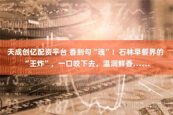 天成创亿配资平台 香到勾“魂”！石林早餐界的 “王炸”，一口咬下去，温润鲜香……