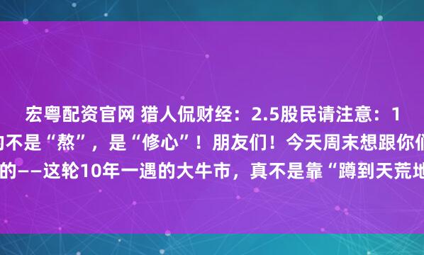 宏粤配资官网 猎人侃财经：2.5股民请注意：10年一遇的大牛市，拼的不是“熬”，是“修心”！朋友们！今天周末想跟你们唠点掏心窝的——这轮10年一遇的大牛市，真不是靠“蹲到天荒地老”等来的。它像爬一座看不到顶的...