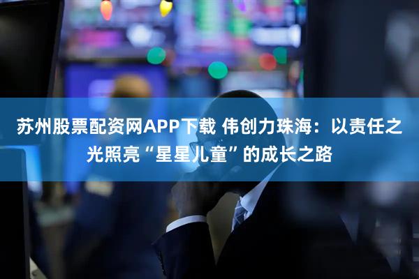 苏州股票配资网APP下载 伟创力珠海：以责任之光照亮“星星儿童”的成长之路