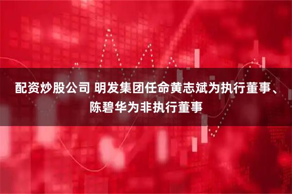 配资炒股公司 明发集团任命黄志斌为执行董事、陈碧华为非执行董事