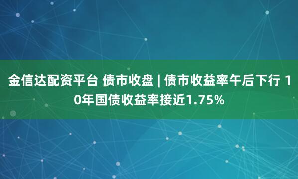 金信达配资平台 债市收盘 | 债市收益率午后下行 10年国债收益率接近1.75%