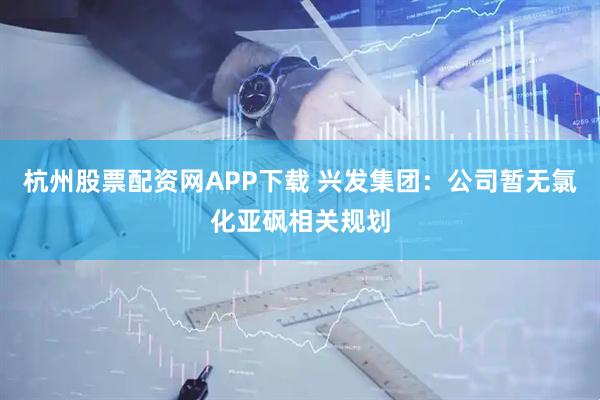 杭州股票配资网APP下载 兴发集团：公司暂无氯化亚砜相关规划
