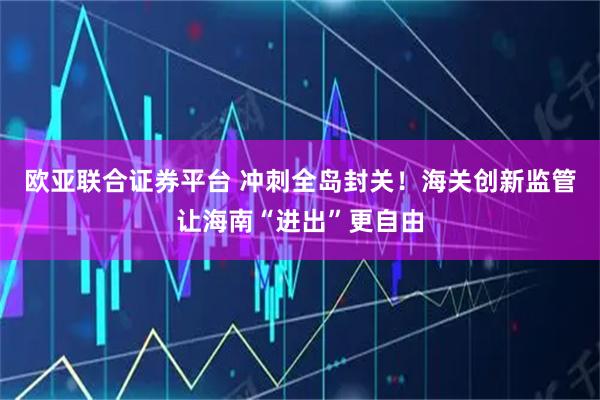 欧亚联合证券平台 冲刺全岛封关!海关创新监管让海南“进出”更自由