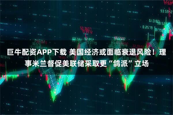 巨牛配资APP下载 美国经济或面临衰退风险！理事米兰督促美联储采取更“鸽派”立场