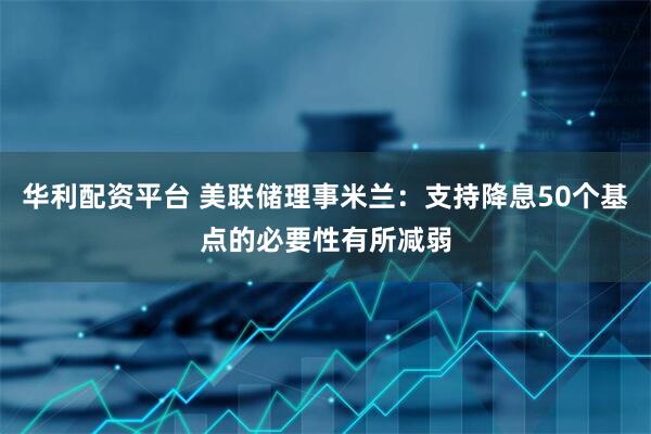 华利配资平台 美联储理事米兰:支持降息50个基点的必要性有所减弱