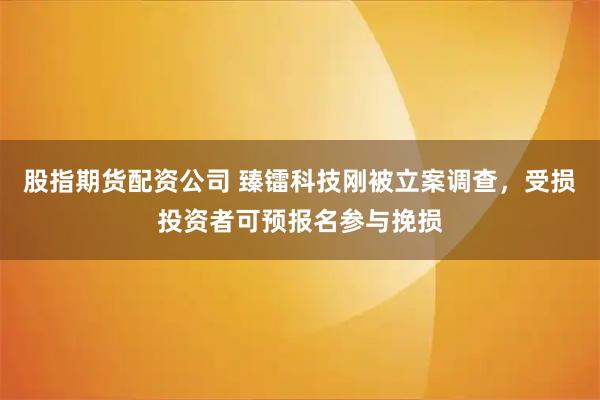 股指期货配资公司 臻镭科技刚被立案调查，受损投资者可预报名参与挽损