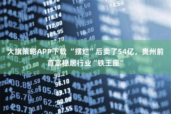 大旗策略APP下载 “摆烂”后卖了54亿，贵州前首富稳居行业“铁王座”