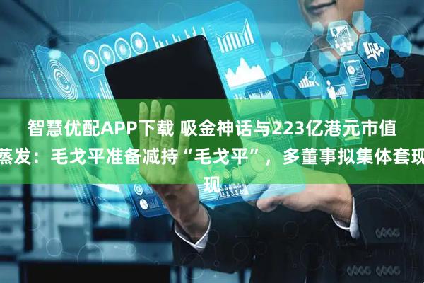 智慧优配APP下载 吸金神话与223亿港元市值蒸发：毛戈平准备减持“毛戈平”，多董事拟集体套现