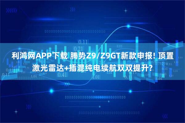 利鸿网APP下载 腾势Z9/Z9GT新款申报! 顶置激光雷达+插混纯电续航双双提升?