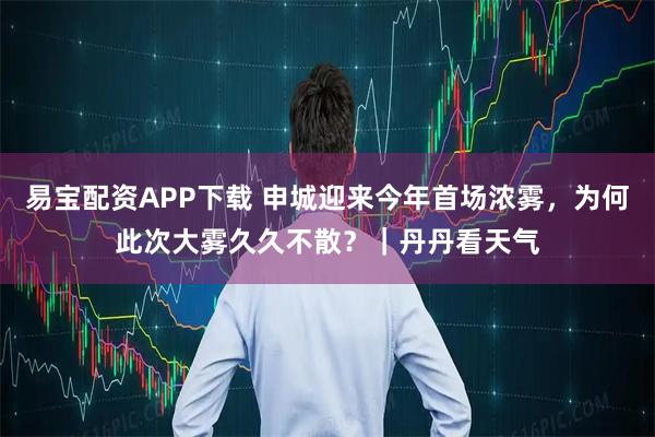 易宝配资APP下载 申城迎来今年首场浓雾，为何此次大雾久久不散？｜丹丹看天气