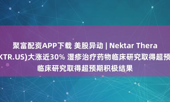 聚富配资APP下载 美股异动 | Nektar Therapeutics(NKTR.US)大涨近30% 湿疹治疗药物临床研究取得超预期积极结果