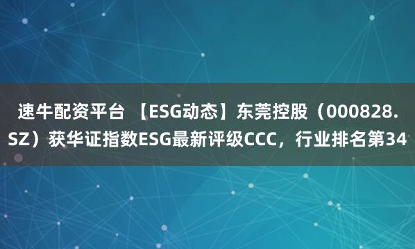 速牛配资平台 【ESG动态】东莞控股(000828.SZ)获华证指数ESG最新评级CCC,行业排名第34