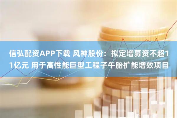 信弘配资APP下载 风神股份：拟定增募资不超11亿元 用于高性能巨型工程子午胎扩能增效项目
