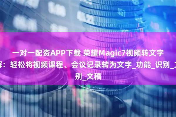 一对一配资APP下载 荣耀Magic7视频转文字详解：轻松将视频课程、会议记录转为文字_功能_识别_文稿