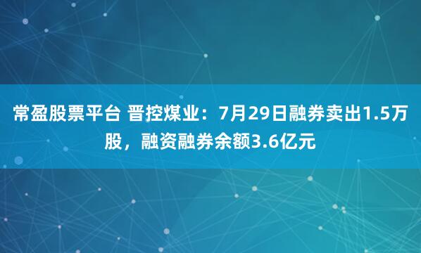 常盈股票平台 晋控煤业：7月29日融券卖出1.5万股，融资融券余额3.6亿元
