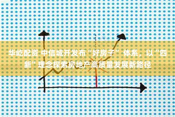 华屹配资 中信城开发布“好房子” 体系，以“四新”理念探索房地产高质量发展新路径