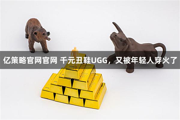 亿策略官网官网 千元丑鞋UGG，又被年轻人穿火了