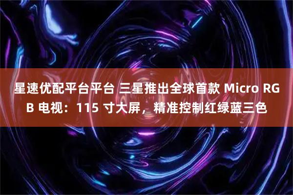 星速优配平台平台 三星推出全球首款 Micro RGB 电视:115 寸大屏,精准控制红绿蓝三色