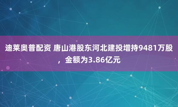 迪莱奥普配资 唐山港股东河北建投增持9481万股，金额为3.86亿元