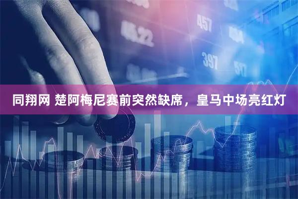 同翔网 楚阿梅尼赛前突然缺席，皇马中场亮红灯