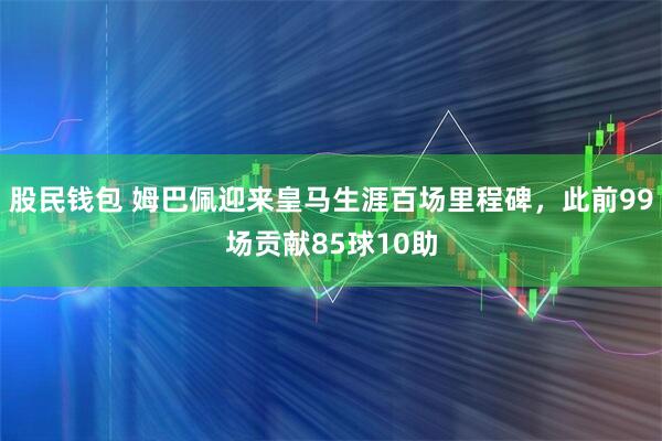 股民钱包 姆巴佩迎来皇马生涯百场里程碑，此前99场贡献85球10助