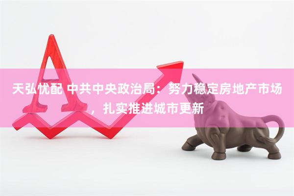 天弘忧配 中共中央政治局：努力稳定房地产市场，扎实推进城市更新